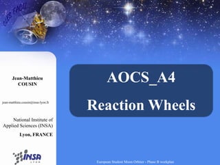 AOCS_A4 Reaction Wheels Jean-MatthieuCOUSIN jean-matthieu.cousin@insa-lyon.fr National Institute of Applied Sciences (INSA) Lyon, FRANCE European Student Moon Orbiter - Phase B workplan 