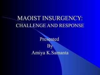 MAOIST INSURGENCY: CHALLENGE AND RESPONSE Presented  By Amiya K.Samanta 