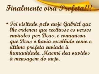Finalmente vira Profeta!!!
• Foi visitado pelo anjo Gabriel que
lhe ordenou que recitasse os versos
enviados por Deus, e comunicou
que Deus o havia escolhido como o
último profeta enviado à
humanidade. Maomé deu ouvidos
à mensagem do anjo.

 