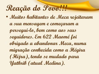 Reação do Povo!!!
• Muitos habitantes de Meca rejeitaram
a sua mensagem e começaram a
persegui-lo, bem como aos seus
seguidores. Em 622 Maomé foi
obrigado a abandonar Meca, numa
migração conhecida como a Hégira
(Hijra), tendo se mudado para
Yathrib (atual Medina).

 