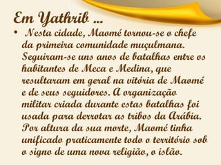 Em Yathrib ...

• Nesta cidade, Maomé tornou-se o chefe
da primeira comunidade muçulmana.
Seguiram-se uns anos de batalhas entre os
habitantes de Meca e Medina, que
resultaram em geral na vitória de Maomé
e de seus seguidores. A organização
militar criada durante estas batalhas foi
usada para derrotar as tribos da Arábia.
Por altura da sua morte, Maomé tinha
unificado praticamente todo o território sob
o signo de uma nova religião, o islão.

 