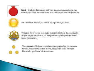Romã - Símbolo da unidade entre os maçons, separados na sua
individualidade e personalidade mas unidos por um ideal comum.



Sol - Símbolo da vida, da saúde, do equilíbrio, da força.



Templo - Representa o coração humano. Símbolo da construção
maçónica por excelência, da paz profunda para que caminham
todos os maçons.


 Três pontos - Símbolo com várias interpretações, luz, trevas e
 tempo, nascimento, vida e morte, sabedoria, força e beleza,
 liberdade, igualdade e fraternidade.
 