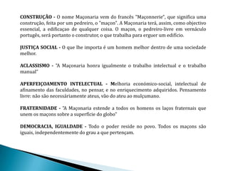 CONSTRUÇÃO - O nome Maçonaria vem do francês "Maçonnerie", que significa uma
construção, feita por um pedreiro, o "maçon". A Maçonaria terá, assim, como objectivo
essencial, a edificaçao de qualquer coisa. O maçon, o pedreiro-livre em vernáculo
portugês, será portanto o construtor, o que trabalha para erguer um edifício.

JUSTIÇA SOCIAL - O que lhe importa é um homem melhor dentro de uma sociedade
melhor.

ACLASSISMO - "A Maçonaria honra igualmente o trabalho intelectual e o trabalho
manual”

APERFEIÇOAMENTO INTELECTUAL - Melhoria económico-social, intelectual de
afinamento das faculdades, no pensar, e no enriquecimento adquiridos. Pensamento
livre: não são necessáriamente ateus, vão do ateu ao mulçumano.

FRATERNIDADE - "A Maçonaria estende a todos os homens os laços fraternais que
unem os maçons sobre a superfície do globo"

DEMOCRACIA, IGUALDADE - Todo o poder reside no povo. Todos os maçons são
iguais, independentemente do grau a que pertençam.
 