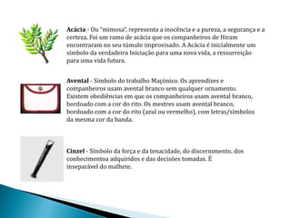 Acácia - Ou “mimosa”, representa a inocência e a pureza, a segurança e a
certeza. Foi um ramo de acácia que os companheiros de Hiram
encontraram no seu túmulo improvisado. A Acácia é inicialmente um
símbolo da verdadeira Iniciação para uma nova vida, a ressurreição
para uma vida futura.


Avental - Simbolo do trabalho Maçónico. Os aprendizes e
companheiros usam avental branco sem qualquer ornamento.
Existem obediências em que os companheiros usam avental branco,
bordoado com a cor do rito. Os mestres usam avental branco,
bordoado com a cor do rito (azul ou vermelho), com letras/símbolos
da mesma cor da banda.



Cinzel - Símbolo da força e da tenacidade, do discernimento, dos
conhecimentoa adquiridos e das decisões tomadas. É
inseparável do malhete.
 