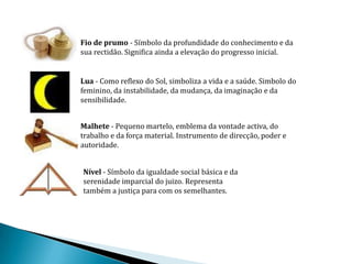 Fio de prumo - Símbolo da profundidade do conhecimento e da
sua rectidão. Significa ainda a elevação do progresso inicial.


Lua - Como reflexo do Sol, simboliza a vida e a saúde. Simbolo do
feminino, da instabilidade, da mudança, da imaginação e da
sensibilidade.


Malhete - Pequeno martelo, emblema da vontade activa, do
trabalho e da força material. Instrumento de direcção, poder e
autoridade.


Nível - Símbolo da igualdade social básica e da
serenidade imparcial do juizo. Representa
também a justiça para com os semelhantes.
 