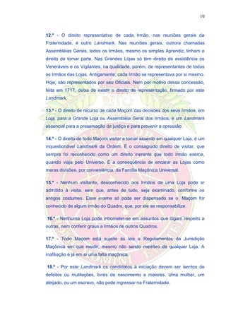 10
12.º - O direito representativo de cada Irmão, nas reuniões gerais da
Fraternidade, é outro Landmark. Nas reuniões gerais, outrora chamadas
Assembléias Gerais, todos os Irmãos, mesmo os simples Aprendiz, tinham o
direito de tomar parte. Nas Grandes Lojas só tem direito de assistência os
Veneráveis e os Vigilantes, na qualidade, porém, de representantes de todos
os Irmãos das Lojas. Antigamente, cada Irmão se representava por si mesmo.
Hoje, são representados por seu Oficiais. Nem por motivo dessa concessão,
feita em 1717, deixa de existir o direito de representação, firmado por este
Landmark.
13.º - O direito de recurso de cada Maçom das decisões dos seus Irmãos, em
Loja, para a Grande Loja ou Assembléia Geral dos Irmãos, é um Landmark
essencial para a preservação da justiça e para prevenir a opressão.
14.º - O direito de todo Maçom visitar e tomar assento em qualquer Loja, é um
inquestionável Landmark da Ordem. É o consagrado direito de visitar, que
sempre foi reconhecido como um direito inerente que todo Irmão exerce,
quando viaja pelo Universo. É a conseqüência de encarar as Lojas como
meras divisões, por conveniência, da Família Maçônica Universal.
15.º - Nenhum visitante, desconhecido aos Irmãos de uma Loja pode sr
admitido à visita, sem que, antes de tudo, seja examinado, conforme os
antigos costumes. Esse exame só pode ser dispensado se o Maçom for
conhecido de algum Irmão do Quadro, que, por ele se responsabilize.
16.º - Nenhuma Loja pode intrometer-se em assuntos que digam respeito a
outras, nem conferir graus a Irmãos de outros Quadros.
17.º - Todo Maçom está sujeito às leis e Regulamentos da Jurisdição
Maçônica em que residir, mesmo não sendo membro de qualquer Loja. A
inafiliação é já em si uma falta maçônica.
18.º - Por este Landmark os candidatos à iniciação devem ser isentos de
defeitos ou mutilações, livres de nascimento e maiores. Uma mulher, um
aleijado, ou um escravo, não pode ingressar na Fraternidade.
 