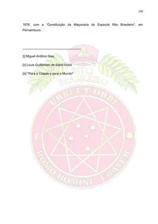 100
1878, com a “Constituição da Maçonaria do Especial Rito Brasileiro”, em
Pernambuco.
_________________________________
[i] Miguel Antônio Dias
[ii] Louis Guillemain de Saint-Victor
[iii] "Para a Cidade e para o Mundo"
 