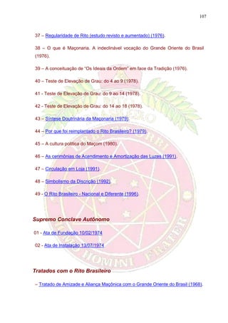 107
37 – Regularidade de Rito (estudo revisto e aumentado) (1976).
38 – O que é Maçonaria. A indeclinável vocação do Grande Oriente do Brasil
(1976).
39 – A conceituação de “Os Ideais da Ordem” em face da Tradição (1976).
40 – Teste de Elevação de Grau: do 4 ao 9 (1978).
41 - Teste de Elevação de Grau: do 9 ao 14 (1978).
42 - Teste de Elevação de Grau: do 14 ao 18 (1978).
43 – Síntese Doutrinária da Maçonaria (1979).
44 – Por que foi reimplantado o Rito Brasileiro? (1979).
45 – A cultura política do Maçom (1980).
46 – As cerimônias de Acendimento e Amortização das Luzes (1991).
47 – Circulação em Loja (1991).
48 – Simbolismo da Discrição (1992).
49 - O Rito Brasileiro - Nacional e Diferente (1996).
Supremo Conclave Autônomo
01 - Ata de Fundação 10/02/1974
02 - Ata de Instalação 13/07/1974
Tratados com o Rito Brasileiro
– Tratado de Amizade e Aliança Maçônica com o Grande Oriente do Brasil (1968).
 