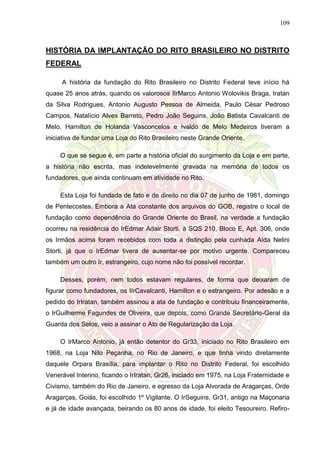109
HISTÓRIA DA IMPLANTAÇÃO DO RITO BRASILEIRO NO DISTRITO
FEDERAL
A história da fundação do Rito Brasileiro no Distrito Federal teve início há
quase 25 anos atrás, quando os valorosos IIrMarco Antonio Wolovikis Braga, Iratan
da Silva Rodrigues, Antonio Augusto Pessoa de Almeida, Paulo César Pedroso
Campos, Natalício Alves Barreto, Pedro João Seguins, João Batista Cavalcanti de
Melo, Hamilton de Holanda Vasconcelos e Ivaldo de Melo Medeiros tiveram a
iniciativa de fundar uma Loja do Rito Brasileiro neste Grande Oriente.
O que se segue é, em parte a história oficial do surgimento da Loja e em parte,
a história não escrita, mas indelevelmente gravada na memória de todos os
fundadores, que ainda continuam em atividade no Rito.
Esta Loja foi fundada de fato e de direito no dia 07 de junho de 1981, domingo
de Pentecostes. Embora a Ata constante dos arquivos do GOB, registre o local de
fundação como dependência do Grande Oriente do Brasil, na verdade a fundação
ocorreu na residência do IrEdmar Adair Storti, à SQS 210, Bloco E, Apt. 306, onde
os Irmãos acima foram recebidos com toda a distinção pela cunhada Aída Nelini
Storti, já que o IrEdmar tivera de ausentar-se por motivo urgente. Compareceu
também um outro Ir, estrangeiro, cujo nome não foi possível recordar.
Desses, porém, nem todos estavam regulares, de forma que deixaram de
figurar como fundadores, os IIrCavalcanti, Hamilton e o estrangeiro. Por adesão e a
pedido do IrIratan, também assinou a ata de fundação e contribuiu financeiramente,
o IrGuilherme Fagundes de Oliveira, que depois, como Grande Secretário-Geral da
Guarda dos Selos, veio a assinar o Ato de Regularização da Loja.
O IrMarco Antonio, já então detentor do Gr33, iniciado no Rito Brasileiro em
1968, na Loja Nilo Peçanha, no Rio de Janeiro, e que tinha vindo diretamente
daquele Orpara Brasília, para implantar o Rito no Distrito Federal, foi escolhido
Venerável Interino, ficando o IrIratan, Gr26, iniciado em 1975, na Loja Fraternidade e
Civismo, também do Rio de Janeiro, e egresso da Loja Alvorada de Aragarças, Orde
Aragarças, Goiás, foi escolhido 1º Vigilante. O IrSeguins, Gr31, antigo na Maçonaria
e já de idade avançada, beirando os 80 anos de idade, foi eleito Tesoureiro. Refiro-
 