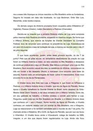 110
me a esses três IIrporque os únicos nascidos no Rito Brasileiro entre os fundadores.
Seguins foi iniciado em data não localizada, na Loja Beckman, Orde São Luis,
Maranhão, onde residia à época.
Os demais cargos da diretoria provisória foram ocupados pelos IIrNatalício (2°
Vigilante), Pessoa (Orador), Ivaldo (Secretário) e Pedroso (Chanceler).
Decidiu-se na ocasião que a primeira Diretoria efetiva da Loja seria composta
pelos mesmos IIrda Diretoria provisória, ocupando os mesmos cargos. De forma que
o IrMarco Antonio, que exercia as funções de Grande Secretário do Conselho
Federal, teve de renunciar para continuar na presidência da Loja. Estabeleceu-se
em dois mil cruzeiros a taxa de fundação da Loja, e marcou-se reunião para o dia 21
de julho seguinte.
O que havia acontecido, porém, antes desta primeira reunião, do dia 7 de
junho? Pelo que se pôde apurar, os verdadeiros idealizadores da criação da Loja
foram os IIrMarco Antonio e Iratan, os dois nascidos no Rito Brasileiro e desejosos
de continuar praticando-o aqui em Brasília. Mas faltava o principal: uma Loja do Rito
Brasileiro. Num encontro casual dos dois na residência do IrEdmar, concordaram os
três em fundar a tão desejada Oficina, e marcaram novo encontro para tratar do
assunto, ficando cada um encarregado de trazer outros IIr interessados. Esse novo
encontro foi no do dia de Pentecostes.
O IrIratan levou dois IIrde sua Loja, a Pitágoras II, que foram os IIrPessoa e
Pedroso, e o IrMarco Antonio levou o IrIvaldo, que era da Águia do Planalto. Nessa
época o IrIvaldo trabalhava no Grande Oriente do Brasil, como assessor do Grão-
Mestre Geral Osíris Teixeira, e daí seus contatos com o IrMarco Antonio. Certo dia,
em seu gabinete de trabalho, o IrIvaldo recebeu o convite para formar a Loja.
Perguntou quem mais era do Rito Brasileiro em Brasília, e o IrMarco Antonio disse
que conhecia um – era o IrIratan. Numa reunião da Águia do Planalto, o IrIvaldo
conheceu um visitante vestido com um avental do Rito Brasileiro, era o IrSeguins.
Logo se relacionaram e foi também convidado para a reunião do dia 7 de junho. Foi
chamado ainda o IrNatalício, MI e Gr30, da Águia do Planalto, que por sua vez levou
o IrHamilton. O IrIvaldo levou ainda o IrCavalcanti, colega de trabalho na EBN,
irregular, e um dos que depois foram regularizados na Loja. Ainda não ficou
 