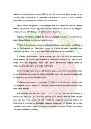 111
devidamente esclarecido porque o IrEdmar não foi fundador da Loja, apesar de ser
um dos mais entusiasmados, cedendo sua residência para a primeira reunião,
entusiasmo que ele passava também para a cunhada.
Dessa forma, a Loja ficou constituída por dois IIrda Estrela de Brasília – Marco
Antonio e Fagundes, dois da Águia do Planalto – Natalício e Ivaldo; três da Pitágoras
– Iratan, Pessoa e Pedroso, e um da Beckman – Seguins.
Algumas referências tiradas da Ata de fundação revelam os compromissos
assumidos pela Loja, explícita ou implicitamente:
1°) Dia de Pentecostes: reclama da Loja fidelidade aos princípios iniciáticos, já
que o Pentecostes do Evangelho lembra a grande iniciação outorgada aos
discípulos de Jesus, quando lâminas de fogo penetraram em suas cabeças;
2°) Serviço desinteressado à Humanidade: único propósito da Loja, que resume
todo o espírito de nobreza que dominou o momento da criação da Oficina e que
nunca deve ser esquecido, tanto para efeito do trabalho efetivo como do
relacionamento dos Obreiros e união do Quadro;
3°) Homenagem aos 21 anos de Brasília, que se comemorou naquele ano: liga
a Loja definitivamente à vida da cidade, aspiração que a Loja sempre terá obrigação
de honrar através de sua atuação social;
4°) Honrar a memória do Imperador D. Pedro I, o IrGuatimozim: outra missão
que a Loja se arrogou e que não pode ser esquecida pelos que vieram depois, nem
pelos filhos da Loja.
Sim, este era o NOME, esta era a LOJA – LOJA MAÇÔNICA GUATIMOZIM. A
propósito do nome da Loja, devemos lembrar que o IrMarco Antonio tentara fundar
uma loja com esse nome, no Rio. Tendo de mudar-se enquanto estava em
andamento o processo de fundação, resolveu prosseguir em Brasília com o seu
propósito, tanto assim, que o primeiro livro de presença desta Oficina, é o mesmo
utilizado naquela outra, no Rio.
 