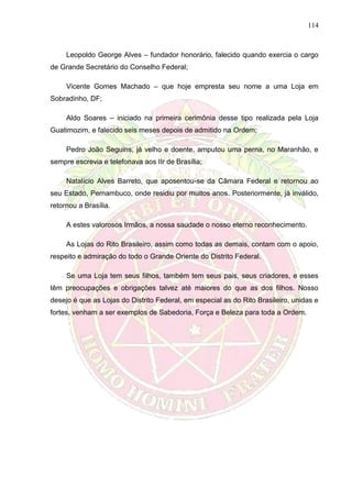 114
Leopoldo George Alves – fundador honorário, falecido quando exercia o cargo
de Grande Secretário do Conselho Federal;
Vicente Gomes Machado – que hoje empresta seu nome a uma Loja em
Sobradinho, DF;
Aldo Soares – iniciado na primeira cerimônia desse tipo realizada pela Loja
Guatimozim, e falecido seis meses depois de admitido na Ordem;
Pedro João Seguins, já velho e doente, amputou uma perna, no Maranhão, e
sempre escrevia e telefonava aos IIr de Brasília;
Natalício Alves Barreto, que aposentou-se da Câmara Federal e retornou ao
seu Estado, Pernambuco, onde residiu por muitos anos. Posteriormente, já inválido,
retornou a Brasília.
A estes valorosos Irmãos, a nossa saudade o nosso eterno reconhecimento.
As Lojas do Rito Brasileiro, assim como todas as demais, contam com o apoio,
respeito e admiração do todo o Grande Oriente do Distrito Federal.
Se uma Loja tem seus filhos, também tem seus pais, seus criadores, e esses
têm preocupações e obrigações talvez até maiores do que as dos filhos. Nosso
desejo é que as Lojas do Distrito Federal, em especial as do Rito Brasileiro, unidas e
fortes, venham a ser exemplos de Sabedoria, Força e Beleza para toda a Ordem.
 