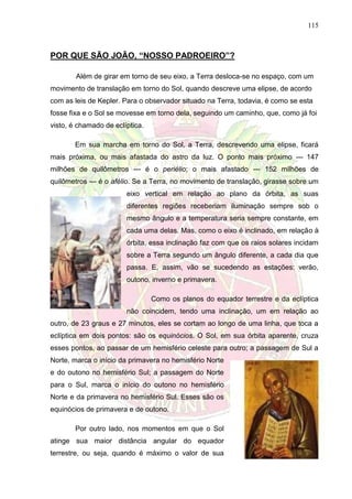 115
POR QUE SÃO JOÃO, “NOSSO PADROEIRO”?
Além de girar em torno de seu eixo, a Terra desloca-se no espaço, com um
movimento de translação em torno do Sol, quando descreve uma elipse, de acordo
com as leis de Kepler. Para o observador situado na Terra, todavia, é como se esta
fosse fixa e o Sol se movesse em torno dela, seguindo um caminho, que, como já foi
visto, é chamado de eclíptica.
Em sua marcha em torno do Sol, a Terra, descrevendo uma elipse, ficará
mais próxima, ou mais afastada do astro da luz. O ponto mais próximo --- 147
milhões de quilômetros --- é o periélio; o mais afastado --- 152 milhões de
quilômetros --- é o afélio. Se a Terra, no movimento de translação, girasse sobre um
eixo vertical em relação ao plano da órbita, as suas
diferentes regiões receberiam iluminação sempre sob o
mesmo ângulo e a temperatura seria sempre constante, em
cada uma delas. Mas, como o eixo é inclinado, em relação à
órbita, essa inclinação faz com que os raios solares incidam
sobre a Terra segundo um ângulo diferente, a cada dia que
passa. E, assim, vão se sucedendo as estações: verão,
outono, inverno e primavera.
Como os planos do equador terrestre e da eclíptica
não coincidem, tendo uma inclinação, um em relação ao
outro, de 23 graus e 27 minutos, eles se cortam ao longo de uma linha, que toca a
eclíptica em dois pontos: são os equinócios. O Sol, em sua órbita aparente, cruza
esses pontos, ao passar de um hemisfério celeste para outro; a passagem de Sul a
Norte, marca o início da primavera no hemisfério Norte
e do outono no hemisfério Sul; a passagem do Norte
para o Sul, marca o início do outono no hemisfério
Norte e da primavera no hemisfério Sul. Esses são os
equinócios de primavera e de outono.
Por outro lado, nos momentos em que o Sol
atinge sua maior distância angular do equador
terrestre, ou seja, quando é máximo o valor de sua
 