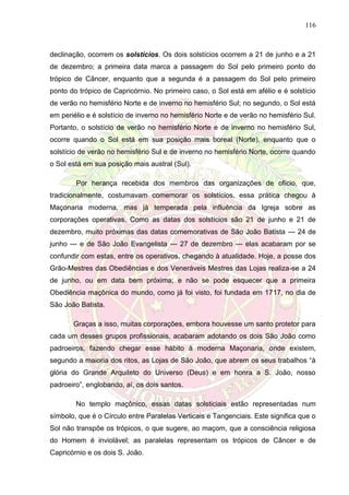 116
declinação, ocorrem os solstícios. Os dois solstícios ocorrem a 21 de junho e a 21
de dezembro; a primeira data marca a passagem do Sol pelo primeiro ponto do
trópico de Câncer, enquanto que a segunda é a passagem do Sol pelo primeiro
ponto do trópico de Capricórnio. No primeiro caso, o Sol está em afélio e é solstício
de verão no hemisfério Norte e de inverno no hemisfério Sul; no segundo, o Sol está
em periélio e é solstício de inverno no hemisfério Norte e de verão no hemisfério Sul.
Portanto, o solstício de verão no hemisfério Norte e de inverno no hemisfério Sul,
ocorre quando o Sol está em sua posição mais boreal (Norte), enquanto que o
solstício de verão no hemisfério Sul e de inverno no hemisfério Norte, ocorre quando
o Sol está em sua posição mais austral (Sul).
Por herança recebida dos membros das organizações de ofício, que,
tradicionalmente, costumavam comemorar os solstícios, essa prática chegou à
Maçonaria moderna, mas já temperada pela influência da Igreja sobre as
corporações operativas. Como as datas dos solstícios são 21 de junho e 21 de
dezembro, muito próximas das datas comemorativas de São João Batista --- 24 de
junho --- e de São João Evangelista --- 27 de dezembro --- elas acabaram por se
confundir com estas, entre os operativos, chegando à atualidade. Hoje, a posse dos
Grão-Mestres das Obediências e dos Veneráveis Mestres das Lojas realiza-se a 24
de junho, ou em data bem próxima; e não se pode esquecer que a primeira
Obediência maçônica do mundo, como já foi visto, foi fundada em 1717, no dia de
São João Batista.
Graças a isso, muitas corporações, embora houvesse um santo protetor para
cada um desses grupos profissionais, acabaram adotando os dois São João como
padroeiros, fazendo chegar esse hábito à moderna Maçonaria, onde existem,
segundo a maioria dos ritos, as Lojas de São João, que abrem os seus trabalhos “à
glória do Grande Arquiteto do Universo (Deus) e em honra a S. João, nosso
padroeiro”, englobando, aí, os dois santos.
No templo maçônico, essas datas solsticiais estão representadas num
símbolo, que é o Círculo entre Paralelas Verticais e Tangenciais. Este significa que o
Sol não transpõe os trópicos, o que sugere, ao maçom, que a consciência religiosa
do Homem é inviolável; as paralelas representam os trópicos de Câncer e de
Capricórnio e os dois S. João.
 