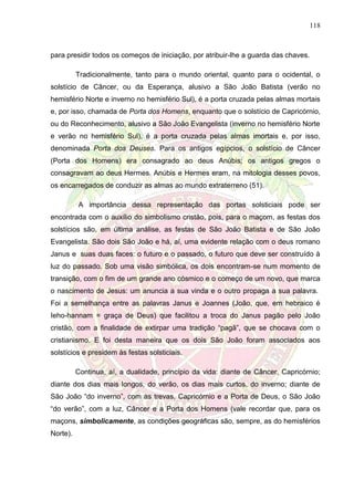 118
para presidir todos os começos de iniciação, por atribuir-lhe a guarda das chaves.
Tradicionalmente, tanto para o mundo oriental, quanto para o ocidental, o
solstício de Câncer, ou da Esperança, alusivo a São João Batista (verão no
hemisfério Norte e inverno no hemisfério Sul), é a porta cruzada pelas almas mortais
e, por isso, chamada de Porta dos Homens, enquanto que o solstício de Capricórnio,
ou do Reconhecimento, alusivo a São João Evangelista (inverno no hemisfério Norte
e verão no hemisfério Sul), é a porta cruzada pelas almas imortais e, por isso,
denominada Porta dos Deuses. Para os antigos egípcios, o solstício de Câncer
(Porta dos Homens) era consagrado ao deus Anúbis; os antigos gregos o
consagravam ao deus Hermes. Anúbis e Hermes eram, na mitologia desses povos,
os encarregados de conduzir as almas ao mundo extraterreno (51).
A importância dessa representação das portas solsticiais pode ser
encontrada com o auxílio do simbolismo cristão, pois, para o maçom, as festas dos
solstícios são, em última análise, as festas de São João Batista e de São João
Evangelista. São dois São João e há, aí, uma evidente relação com o deus romano
Janus e suas duas faces: o futuro e o passado, o futuro que deve ser construído à
luz do passado. Sob uma visão simbólica, os dois encontram-se num momento de
transição, com o fim de um grande ano cósmico e o começo de um novo, que marca
o nascimento de Jesus: um anuncia a sua vinda e o outro propaga a sua palavra.
Foi a semelhança entre as palavras Janus e Joannes (João, que, em hebraico é
Ieho-hannam = graça de Deus) que facilitou a troca do Janus pagão pelo João
cristão, com a finalidade de extirpar uma tradição “pagã”, que se chocava com o
cristianismo. E foi desta maneira que os dois São João foram associados aos
solstícios e presidem às festas solsticiais.
Continua, aí, a dualidade, princípio da vida: diante de Câncer, Capricórnio;
diante dos dias mais longos, do verão, os dias mais curtos, do inverno; diante de
São João “do inverno”, com as trevas, Capricórnio e a Porta de Deus, o São João
“do verão”, com a luz, Câncer e a Porta dos Homens (vale recordar que, para os
maçons, simbolicamente, as condições geográficas são, sempre, as do hemisférios
Norte).
 