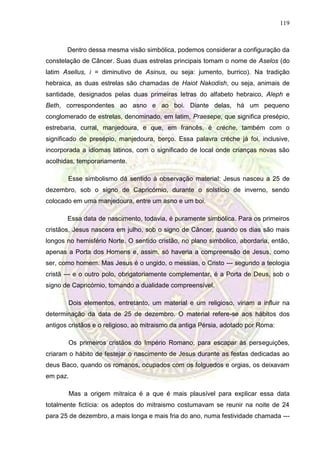119
Dentro dessa mesma visão simbólica, podemos considerar a configuração da
constelação de Câncer. Suas duas estrelas principais tomam o nome de Aselos (do
latim Asellus, i = diminutivo de Asinus, ou seja: jumento, burrico). Na tradição
hebraica, as duas estrelas são chamadas de Haiot Nakodish, ou seja, animais de
santidade, designados pelas duas primeiras letras do alfabeto hebraico, Aleph e
Beth, correspondentes ao asno e ao boi. Diante delas, há um pequeno
conglomerado de estrelas, denominado, em latim, Praesepe, que significa presépio,
estrebaria, curral, manjedoura, e que, em francês, é crèche, também com o
significado de presépio, manjedoura, berço. Essa palavra créche já foi, inclusive,
incorporada a idiomas latinos, com o significado de local onde crianças novas são
acolhidas, temporariamente.
Esse simbolismo dá sentido à observação material: Jesus nasceu a 25 de
dezembro, sob o signo de Capricórnio, durante o solstício de inverno, sendo
colocado em uma manjedoura, entre um asno e um boi.
Essa data de nascimento, todavia, é puramente simbólica. Para os primeiros
cristãos, Jesus nascera em julho, sob o signo de Câncer, quando os dias são mais
longos no hemisfério Norte. O sentido cristão, no plano simbólico, abordaria, então,
apenas a Porta dos Homens e, assim, só haveria a compreensão de Jesus, como
ser, como homem. Mas Jesus é o ungido, o messias, o Cristo --- segundo a teologia
cristã --- e o outro polo, obrigatoriamente complementar, é a Porta de Deus, sob o
signo de Capricórnio, tornando a dualidade compreensível.
Dois elementos, entretanto, um material e um religioso, viriam a influir na
determinação da data de 25 de dezembro. O material refere-se aos hábitos dos
antigos cristãos e o religioso, ao mitraismo da antiga Pérsia, adotado por Roma:
Os primeiros cristãos do Império Romano, para escapar às perseguições,
criaram o hábito de festejar o nascimento de Jesus durante as festas dedicadas ao
deus Baco, quando os romanos, ocupados com os folguedos e orgias, os deixavam
em paz.
Mas a origem mitraica é a que é mais plausível para explicar essa data
totalmente fictícia: os adeptos do mitraismo costumavam se reunir na noite de 24
para 25 de dezembro, a mais longa e mais fria do ano, numa festividade chamada ---
 
