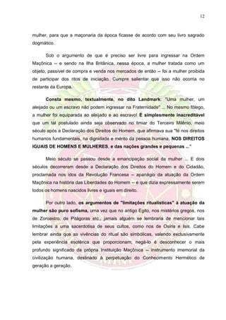 12
mulher, para que a maçonaria da época ficasse de acordo com seu livro sagrado
dogmático.
Sob o argumento de que é preciso ser livre para ingressar na Ordem
Maçônica -- e sendo na Ilha Britânica, nessa época, a mulher tratada como um
objeto, passível de compra e venda nos mercados de então -- foi a mulher proibida
de participar dos ritos de iniciação. Cumpre salientar que isso não ocorria no
restante da Europa.
Consta mesmo, textualmente, no dito Landmark: "Uma mulher, um
aleijado ou um escravo não podem ingressar na Fraternidade" ... No mesmo fôlego,
a mulher foi equiparada ao aleijado e ao escravo! É simplesmente inacreditável
que um tal postulado ainda seja observado no limiar do Terceiro Milênio, meio
século após a Declaração dos Direitos do Homem, que afirmava sua "fé nos direitos
humanos fundamentais, na dignidade e mérito da pessoa humana, NOS DIREITOS
IGUAIS DE HOMENS E MULHERES, e das nações grandes e pequenas ..."
Meio século se passou desde a emancipação social da mulher ... E dois
séculos decorreram desde a Declaração dos Direitos do Homem e do Cidadão,
proclamada nos idos da Revolução Francesa -- apanágio da atuação da Ordem
Maçônica na história das Liberdades do Homem -- e que dizia expressamente serem
todos os homens nascidos livres e iguais em direito.
Por outro lado, os argumentos de "limitações ritualísticas" à atuação da
mulher são puro sofisma, uma vez que no antigo Egito, nos mistérios gregos, nos
de Zoroastro, de Pitágoras etc., jamais alguém se lembraria de mencionar tais
limitações a uma sacerdotisa de seus cultos, como nos de Osíris e Isis. Cabe
lembrar ainda que as vivências do ritual são simbólicas, valendo exclusivamente
pela experiência esotérica que proporcionam; negá-lo é desconhecer o mais
profundo significado da própria Instituição Maçônica -- instrumento imemorial da
civilização humana, destinado à perpetuação do Conhecimento Hermético de
geração a geração.
 