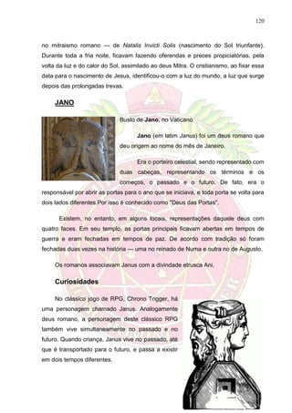 120
no mitraismo romano --- de Natalis Invicti Solis (nascimento do Sol triunfante).
Durante toda a fria noite, ficavam fazendo oferendas e preces propiciatórias, pela
volta da luz e do calor do Sol, assimilado ao deus Mitra. O cristianismo, ao fixar essa
data para o nascimento de Jesus, identificou-o com a luz do mundo, a luz que surge
depois das prolongadas trevas.
JANO
Busto de Jano, no Vaticano
Jano (em latim Janus) foi um deus romano que
deu origem ao nome do mês de Janeiro.
Era o porteiro celestial, sendo representado com
duas cabeças, representando os términos e os
começos, o passado e o futuro. De fato, era o
responsável por abrir as portas para o ano que se iniciava, e toda porta se volta para
dois lados diferentes.Por isso é conhecido como "Deus das Portas".
Existem, no entanto, em alguns locais, representações daquele deus com
quatro faces. Em seu templo, as portas principais ficavam abertas em tempos de
guerra e eram fechadas em tempos de paz. De acordo com tradição só foram
fechadas duas vezes na história — uma no reinado de Numa e outra no de Augusto.
Os romanos associavam Janus com a divindade etrusca Ani.
Curiosidades
No clássico jogo de RPG, Chrono Trigger, há
uma personagem chamado Janus. Analogamente
deus romano, a personagem deste clássico RPG
também vive simultaneamente no passado e no
futuro. Quando criança, Janus vive no passado, até
que é transportado para o futuro, e passa a existir
em dois tempos diferentes.
 