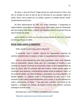 121
Às vezes, o Janus de Chrono Trigger parece ser capaz de prever o futuro, mas
isto na verdade se deve ao fato de ele ter retornado ao seu passado, depois de
adulto. Assim, faz-se passar por um profeta, quando na verdade apenas "prevê"
acontecimentos que já viveu.
No filme estadunidense de 1995, 007 contra GoldenEye, o antagonista do
espião britânico James Bond se chamava Janus. Nesse filme, Janus foi interpretado
pelo ator britânico Sean Bean, o mesmo que interpretou Boromir no primeiro filme da
série O Senhor dos Anéis.
Janus também é o nome de uma banda estadunidense de hard rock, formada
em Chicago, Illinois, em 2004.
ESTÁ TUDO JUSTO E PERFEITO!
Onde, quando e como surgiu para a maçonaria?
A expressão "justo e perfeito" remonta às organizações medievais de
canteiros (trabalhadores em cantaria, ou seja, no esquadrejamento da pedra bruta).
Como os bons profissionais eram muito requisitados, havia muita rivalidade
entre as corporações, valendo, nesse caso, até a sabotagem do trabalho, a qual
consistia em penetrar no terreno do concorrente e fazer um leve desbastamento da
pedra já cúbica, difícil de constatar pelo olho humano, porém quando usada na
construção, daria diferença, comprometendo aquele núcleo de pedreiros. Assim, no
fim do dia de trabalho, por ordem do Master (o proprietário, ou um seu preposto), um
Warden (zelador, ou vigilante), media a horizontalidade da obra, com o nível,
enquanto o outro media a perpendicularidade, com o prumo, e, se tudo estivesse em
ordem, comunicavam ao Master : "tudo está justo e perfeito". Na manhã do dia
seguinte, a operação era repetida, da mesma maneira, para prevenir eventuais
sabotagens durante a noite.
Se tivesse tudo "Justo e Perfeito” os trabalhos eram iniciados.
“Quão bom e quão suave é que os irmãos vivam em união!”
 