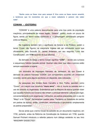 122
“Sonhe como se fosse viver para sempre E Viva como se fosse morrer amanhã,
e lembre-se que há momentos em que a maior sabedoria é parecer não saber
nada".
COWAN - (GOTEIRA)
“COWAN” é uma palavra desconhecida para uma boa parte da população
maçônica, principalmente da nossa região. “Goteira”, porém, muda um pouco de
figura, sendo um termo nosso conhecido e o personagem considerado perigoso
entre os Maçons.
Na Inglaterra também tem o significado de Goteira e de Profano; porém o
termo Covan não figurou na maçonaria Inglesa até ser introduzido como que
oficialmente, pelo Escocês Dr. James Anderson, em seu segundo “Livro das
Constituições”, em 1738 (quando da sua reforma).
Se derivado do Grego o termo Cowan significa “CÃO” – devido aos curiosos
e asquerosos hábitos daquele animal. Queriam eles dizer que cães e porcos estão
sempre associados à sujeira.
Um dicionário de linguagem francesa, de Jeiniesom, diz que Cowan é
derivado da palavra francesa “COION” (um companheiro covarde) um (miserável
covarde), sendo para alguns escritores um disparate, esta colocação.
As pesquisas dos Irmãos Assis Carvalho e Xico Trolha, apontam como
“Covan”, um maçom que construía “muro seco” – isto é, muros ou paredes sem o
uso de cimento ou argamassa. Entendemos que os Maçons da época queriam dizer
que aqueles homens (os Covans) não tinham o principal elemento cultural para ligar,
convenientemente (com argamassa = atributos), as pedras preparadas com o uso do
“Maço” e do “Cinzel”, (ferramentas usadas pelos “Canteiros ou fazedores de cantos
em pedras da época); então, construíam, amontoando e aprumando simplesmente
as pedras preparadas”.
Diz-se ainda que o termo Covan foi extraído de um documento maçônico, em
1730, portanto, antes da Reforma da Constituição de Anderson em 1738, quando
Samuel Prichard introduziu a referida palavra num diálogo existente no seu livro
“MASONRY DISSECTED”:
 