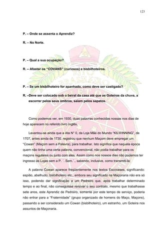 123
P. – Onde se assenta o Aprendiz?
R. – No Norte.
P. – Qual a sua ocupação?
R. – Afastar os “COVANS” (curiosos) e bisbilhoteiros.
P. – Se um bisbilhoteiro for apanhado, como deve ser castigado?
R. –Deve ser colocado sob o beiral da casa até que as Goteiras da chuva, a
escorrer pelos seus ombros, saiam pelos sapatos.
Como podemos ver, em 1930, duas palavras conhecidas nossas nos dias de
hoje aparecem no referido livro Inglês.
Levantou-se ainda que a Ata N° 0, da Loja Mãe do Mundo “KILWINNING”, de
1707, antes ainda de 1730, registrou que nenhum Maçom deve empregar um
“Cowan” (Maçom sem a Palavra), para trabalhar. Isto significa que naquela época
quem não tinha uma certa palavra, convencional, não podia trabalhar para os
maçons regulares ou junto com eles. Assim como nos nossos dias não podemos ter
ingresso às Lojas sem a P. ´. Sem.´., sabendo, inclusive, como transmiti-la;
A palavra Cowan aparece freqüentemente nos textos Escoceses, significando:
espião, abelhudo, bisbilhoteiro etc., embora seu significado na Maçonaria não era só
isso, podendo dar significação a um Pedreiro que, após trabalhar determinado
tempo e ao final, não conseguisse renovar o seu contrato, mesmo que trabalhasse
sete anos, este Aprendiz de Pedreiro, somente por este tempo de serviço, poderia
não entrar para a “Fraternidade” (grupo organizado de homens do Maço, Maçons),
passando a ser considerado um Cowan (bisbilhoteiro), um estranho, um Goteira nos
assuntos de Maçonaria.
 