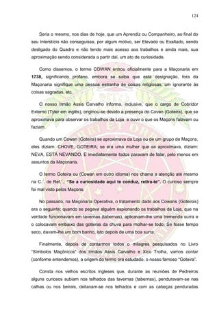 124
Seria o mesmo, nos dias de hoje, que um Aprendiz ou Companheiro, ao final do
seu Interstício não conseguisse, por algum motivo, ser Elevado ou Exaltado, sendo
desligado do Quadro e não tendo mais acesso aos trabalhos e ainda mais, sua
aproximação sendo considerada a partir daí, um ato de curiosidade.
Como dissemos, o termo COWAN entrou oficialmente para a Maçonaria em
1738, significando profano, embora se saiba que esta designação, fora da
Maçonaria signifique uma pessoa estranha às coisas religiosas, um ignorante às
coisas sagradas, etc.
O nosso Irmão Assis Carvalho informa, inclusive, que o cargo de Cobridor
Externo (Tyler em inglês), originou-se devido a presença do Covan (Goteira), que se
aproximava para observar os trabalhos da Loja e ouvir o que os Maçons falavam ou
faziam.
Quando um Cowan (Goteira) se aproximava da Loja ou de um grupo de Maçons,
eles diziam: CHOVE, GOTEIRA; se era uma mulher que se aproximava, diziam:
NEVA, ESTÁ NEVANDO. E imediatamente todos paravam de falar, pelo menos em
assuntos da Maçonaria.
O termo Goteira ou (Cowan em outro idioma) nos chama a atenção até mesmo
na C.´. de Ref.´.: “Se a curiosidade aqui te conduz, retira-te”. O curioso sempre
foi mal visto pelos Maçons.
No passado, na Maçonaria Operativa, o tratamento dado aos Cowans (Goteiras)
era o seguinte: quando se pegava alguém espionando os trabalhos da Loja, que na
verdade funcionavam em tavernas (tabernas), aplicavam-lhe uma tremenda surra e
o colocavam embaixo das goteiras da chuva para molhar-se todo. Se fosse tempo
seco, davam-lhe um bom banho, isto depois de uma boa surra.
Finalmente, depois de contarmos todos o milagres pesquisados no Livro
“Símbolos Maçônicos” dos Irmãos Assis Carvalho e Xico Trolha, vamos contar
(conforme entendemos), a origem do termo ora estudado, o nosso famoso “Goteira”.
Consta nos velhos escritos ingleses que, durante as reuniões de Pedreiros
alguns curiosos subiam nos telhados das tavernas (tabernas), penduravam-se nas
calhas ou nos beirais, deitavam-se nos telhados e com as cabeças penduradas
 