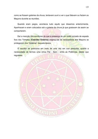 125
como se fossem goteiras da chuva, tentavam ouvir e ver o que falavam ou faziam os
Maçons durante as reuniões.
Quando eram pegos, acontecia tudo aquilo que dissemos anteriormente.
Apanhavam e eram colocados sob a goteira da chuva já que gostavam de assim se
comportarem.
Daí a menção dos escritores de que a presença de um irmão armado de espada
fora dos Templos (Cobridor Externo) originou-se da necessidade dos Maçons se
protegerem dos “Goteiras” daquela época.
O escritor se posiciona em mais de uma vez em sua pesquisa, quanto a
necessidade de termos uma única Pal.´. Sem.´. entre as Potências, desde que
regulares.
 
