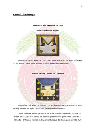 126
Anexo 2. Simbologia
Avental do Rito Brasileiro de 1940
Avental de Mestre Maçom
Avental de camurça branca, orlado com verde e amarelo, na abeta o Cruzeiro
do Sul e duas setas verde amarelo, forrado de setim verde bandeira.
Avental para os Oficiais do Conclave
Avental de pelica branca, orlando com verde com losangos amarelo, rosetas
verde e amarelo e o triplo Tau, forrado de setim verde bandeira.
Estes aventais foram aprovados na 1ª reunião do Supremo Conclave do
Brasil, em 21/08/1940. Sendo os mesmos presenteados pelo irmão Cândido F.
Almeida - 3º Grande Primaz do Supremo Conclave do Brasil, para o irmão Kurt
 