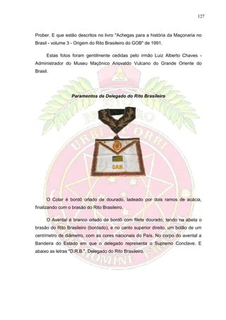 127
Prober. E que estão descritos no livro "Achegas para a história da Maçonaria no
Brasil - volume 3 - Origem do Rito Brasileiro do GOB" de 1991.
Estas fotos foram gentilmente cedidas pelo irmão Luiz Alberto Chaves -
Administrador do Museu Maçônico Ariovaldo Vulcano do Grande Oriente do
Brasil.
Paramentos de Delegado do Rito Brasileiro
O Colar é bordô orlado de dourado, ladeado por dois ramos de acácia,
finalizando com o brasão do Rito Brasileiro.
O Avental é branco orlado de bordô com filete dourado, tendo na abeta o
brasão do Rito Brasileiro (bordado), e no canto superior direito, um botão de um
centímetro de diâmetro, com as cores nacionais do País. No corpo do avental a
Bandeira do Estado em que o delegado representa o Supremo Conclave. E
abaixo as letras "D.R.B.", Delegado do Rito Brasileiro.
 