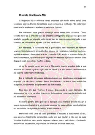 13
Discreta Sim Secreta Não
A maçonaria foi e continua sendo encarada por muitos como sendo uma
sociedade secreta. Dentro da realidade atual entretanto, a instituição não poderá ser
considerada senão como sendo uma sociedade discreta.
Há realmente, uma grande diferença entre esses dois conceitos. Como
secreta dever-se-ia entender que se encobre na Maçonaria algo que não pode ser
revelado, quando por discreta, entende-se que se trata de ação reservada e que
interessa exclusivamente aqueles que dela participam.
Em realidade, a Maçonaria não é possuidora nem detentora de nenhum
segredo misterioso como tem pretendido alguns. No vocabulário maçônico moderno,
a palavra segredo, deve considerar-se como discrição. Assim o ensina a instrução
de Grande Mestre, quando diz que o segredo dos Mestres é guardado em um cofre
de papel coral, rodeado de marfim - a boca.
Já se foi aquele tempo em que a Maçonaria deveria encobrir toda a sua
atividade sob o mais rigoroso sigilo e de tal forma, que esta reserva devia constituir
ato secreto e até mesmo misterioso.
Era a instituição perseguida pelos poderosos, por aqueles que escravizavam
os povos que não viam com bons olhos a liberdade de consciência, tiranos de todas
as épocas, sanguinários e exploradores da humanidade.
Nos dias em que vivemos é quase dispensada a ação liberatória da
Maçonaria e ela pode trabalhar livremente, dedicando-se mais à evolução intelectual
e à assistência filantrópica.
Conserva porém, como princípio e tradição a sua maneira própria de agir, o
uso de iniciação ritualística, a simbologia universal de suas práticas espiritualísticas
e o seu caráter de organização restrita a seus membros.
Mantendo como uma de suas qualidades, o respeito e acatamento às leis,
aos governos legalmente constituídos, nada tem que ocultar, a não ser as suas
fórmulas ritualísticas, seus sinais, toques e palavras, como meio de reconhecimento
recíproco de seus filiados, espalhados por todos os recantos do mundo.
 