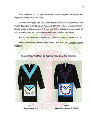 130
Para os oficiais da Loja além do avental, usarão um colar, de fita azul, em
cuja ponta penderá a jóia do cargo.
O Venerável-Mestre usa um avental branco, orlado de azul-marinho, com
franjas douradas, e ramos acácia. Tendo no corpo três Taus. E abeta em semi-
circulo, tendo do lado esquerdo o Cruzeiro do Sul, e do lado direito um botão de
um centímetro, com as cores nacionais do País em que funciona a Loja.
Estola branca tendo os "Esquadro e Compasso" nos três graus simbólicos.
Fotos gentilmente cedidas pelo irmão Jerri Leu da Triângulo Atelier
Maçônico.
Paramentos Filosóficos do Capítulo Rosa-Cruz Rito Brasileiro
Grau 4
Mestre da Discrição
Grau 9
Mestre da Justiça ou da Retidão
 