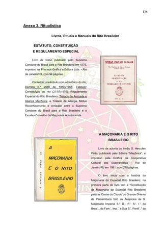 138
Anexo 3. Ritualística
Livros, Rituais e Manuais do Rito Brasileiro
ESTATUTO, CONSTITUIÇÃO
E REGULAMENTO ESPECIAL
Livro de bolso publicado pelo Supremo
Conclave do Brasil para o Rito Brasileiro em 1976,
impresso na Princeps Gráfica e Editora Ltda. - Rio
de Janeiro/RJ, com 94 páginas.
Conteúdo: preâmbulo com o histórico do rito;
Decreto n.º 2080 de 19/03/1968; Estatuto;
Constituição do rito (21/07/1976); Regulamento
Especial do Rito Brasileiro; Tratado de Amizade e
Aliança Maçônica; e Tratado de Aliança, Mútuo
Reconhecimento e Amizade entre o Supremo
Conclave do Brasil para o Rito Brasileiro e o
Excelso Conselho da Maçonaria Adonhiramita.
A MAÇONARIA E O RITO
BRASILEIRO
Livro de autoria do Irmão G. Hercules
Pinto, publicado pela Editora "Maçônica", e
impresso pela Gráfica da Cooperativa
Cultural dos Esperantistas - Rio de
Janeiro/RJ em 1981, com 278 páginas.
O livro inicia com a história da
Maçonaria do Especial Rito Brasileiro; na
primeira parte do livro tem a "Constituição
da Maçonaria do Especial Rito Brasileiro
para as Casas do Circulo do Grande Oriente
de Pernambuco Sob os Auspícios de S.
Majestade Imperial S.'. D.'. P.'. S.'. I.'. do
Bras.'., da Fam.'. Imp.'. e Sua S.'. Pontf.'." do
 
