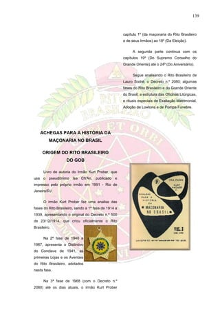 139
capítulo 1º (da maçonaria do Rito Brasileiro
e de seus Irmãos) ao 18º (Da Eleição).
A segunda parte continua com os
capítulos 19º (Do Supremo Conselho do
Grande Oriente) até o 24º (Do Aniversário).
Segue analisando o Rito Brasileiro de
Lauro Sodré; o Decreto n.º 2080; algumas
fases do Rito Brasileiro e do Grande Oriente
do Brasil; a estrutura das Oficinas Litúrgicas,
e rituais especiais de Exaltação Matrimonial,
Adoção de Lowtons e de Pompa Fúnebre.
ACHEGAS PARA A HISTÓRIA DA
MAÇONARIA NO BRASIL
ORIGEM DO RITO BRASILEIRO
DO GOB
Livro de autoria do Irmão Kurt Prober, que
usa o pseudônimo Isa Ch'An, publicado e
impresso pelo próprio irmão em 1991 - Rio de
Janeiro/RJ.
O irmão Kurt Prober faz uma analise das
fases do Rito Brasileiro, sendo a 1ª fase de 1914 a
1939, apresentando o original do Decreto n.º 500
de 23/12/1914, que criou oficialmente o Rito
Brasileiro.
Na 2ª fase de 1940 a
1967, apresenta o Distintivo
do Conclave de 1941, as
primeiras Lojas e os Aventais
do Rito Brasileiro, adotados
nesta fase.
Na 3ª fase de 1968 (com o Decreto n.º
2080) até os dias atuais, o irmão Kurt Prober
 