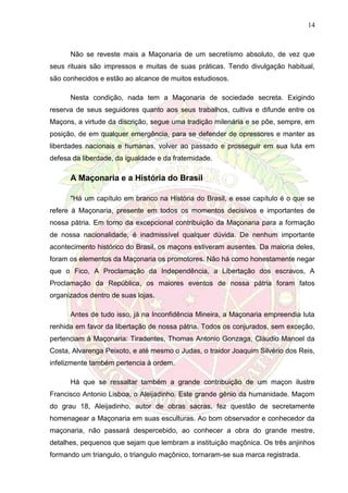 14
Não se reveste mais a Maçonaria de um secretísmo absoluto, de vez que
seus rituais são impressos e muitas de suas práticas. Tendo divulgação habitual,
são conhecidos e estão ao alcance de muitos estudiosos.
Nesta condição, nada tem a Maçonaria de sociedade secreta. Exigindo
reserva de seus seguidores quanto aos seus trabalhos, cultiva e difunde entre os
Maçons, a virtude da discrição, segue uma tradição milenária e se põe, sempre, em
posição, de em qualquer emergência, para se defender de opressores e manter as
liberdades nacionais e humanas, volver ao passado e prosseguir em sua luta em
defesa da liberdade, da igualdade e da fraternidade.
A Maçonaria e a História do Brasil
"Há um capítulo em branco na História do Brasil, e esse capítulo é o que se
refere à Maçonaria, presente em todos os momentos decisivos e importantes de
nossa pátria. Em torno da excepcional contribuição da Maçonaria para a formação
de nossa nacionalidade, é inadmissível qualquer dúvida. De nenhum importante
acontecimento histórico do Brasil, os maçons estiveram ausentes. Da maioria deles,
foram os elementos da Maçonaria os promotores. Não há como honestamente negar
que o Fico, A Proclamação da Independência, a Libertação dos escravos, A
Proclamação da República, os maiores eventos de nossa pátria foram fatos
organizados dentro de suas lojas.
Antes de tudo isso, já na Inconfidência Mineira, a Maçonaria empreendia luta
renhida em favor da libertação de nossa pátria. Todos os conjurados, sem exceção,
pertenciam à Maçonaria: Tiradentes, Thomas Antonio Gonzaga, Cláudio Manoel da
Costa, Alvarenga Peixoto, e até mesmo o Judas, o traidor Joaquim Silvério dos Reis,
infelizmente também pertencia à ordem.
Há que se ressaltar também a grande contribuição de um maçon ilustre
Francisco Antonio Lisboa, o Aleijadinho. Este grande gênio da humanidade. Maçom
do grau 18, Aleijadinho, autor de obras sacras, fez questão de secretamente
homenagear a Maçonaria em suas esculturas. Ao bom observador e conhecedor da
maçonaria, não passará despercebido, ao conhecer a obra do grande mestre,
detalhes, pequenos que sejam que lembram a instituição maçônica. Os três anjinhos
formando um triangulo, o triangulo maçônico, tornaram-se sua marca registrada.
 