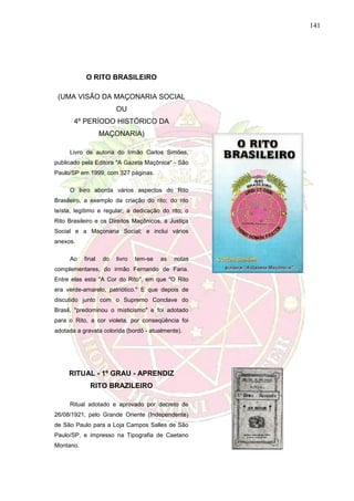 141
O RITO BRASILEIRO
(UMA VISÃO DA MAÇONARIA SOCIAL
OU
4º PERÍODO HISTÓRICO DA
MAÇONARIA)
Livro de autoria do Irmão Carlos Simões,
publicado pela Editora "A Gazeta Maçônica" - São
Paulo/SP em 1999, com 327 páginas.
O livro aborda vários aspectos do Rito
Brasileiro, a exemplo da criação do rito; do rito
teísta, legítimo e regular; a dedicação do rito; o
Rito Brasileiro e os Direitos Maçônicos, a Justiça
Social e a Maçonaria Social; e inclui vários
anexos.
Ao final do livro tem-se as notas
complementares, do irmão Fernando de Faria.
Entre elas esta "A Cor do Rito", em que "O Rito
era verde-amarelo, patriótico." E que depois de
discutido junto com o Supremo Conclave do
Brasil, "predominou o misticismo" e foi adotado
para o Rito, a cor violeta, por conseqüência foi
adotada a gravata colorida (bordô - atualmente).
RITUAL - 1º GRAU - APRENDIZ
RITO BRAZILEIRO
Ritual adotado e aprovado por decreto de
26/08/1921, pelo Grande Oriente (Independente)
de São Paulo para a Loja Campos Salles de São
Paulo/SP, e impresso na Tipografia de Caetano
Montano.
 