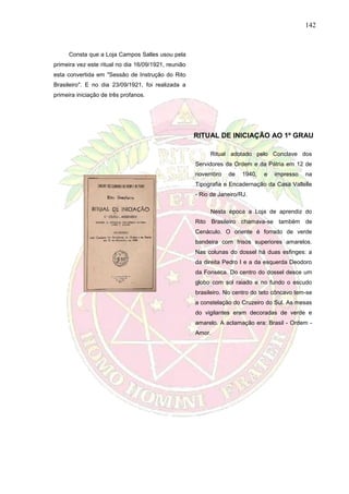142
Consta que a Loja Campos Salles usou pela
primeira vez este ritual no dia 16/09/1921, reunião
esta convertida em "Sessão de Instrução do Rito
Brasileiro". E no dia 23/09/1921, foi realizada a
primeira iniciação de três profanos.
RITUAL DE INICIAÇÃO AO 1º GRAU
Ritual adotado pelo Conclave dos
Servidores da Ordem e da Pátria em 12 de
novembro de 1940, e impresso na
Tipografia e Encadernação da Casa Vallelle
- Rio de Janeiro/RJ.
Nesta época a Loja de aprendiz do
Rito Brasileiro chamava-se também de
Cenáculo. O oriente é forrado de verde
bandeira com frisos superiores amarelos.
Nas colunas do dossel há duas esfinges: a
da direita Pedro I e a da esquerda Deodoro
da Fonseca. Do centro do dossel desce um
globo com sol raiado e no fundo o escudo
brasileiro. No centro do teto côncavo tem-se
a constelação do Cruzeiro do Sul. As mesas
do vigilantes eram decoradas de verde e
amarelo. A aclamação era: Brasil - Ordem -
Amor.
 