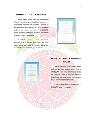 143
MANUAL DO GRAU DE APRENDIZ
Nesta época foram feitos em separado o
Ritual e Manual de Aprendiz do Rito Brasileiro, os
quais foram adotados pelo Supremo Conclave do
Rito Brasileiro, e aprovados pelo Grande Oriente
do Brasil, por meio do decreto n.º 19 de 29/05/86.
Foram impresso na Editora e Gráfica do Grande
Oriente do Brasil - Brasília/DF.
O Ritual contém a parte ritualística,
enquanto que o Manual está divido em duas
partes, sendo a primeira "O Templo e a Loja" e a
segunda ficou com a "Instrução do Grau".
RITUAL DO GRAU DE APRENDIZ-
MAÇOM
Ritual aprovado pelo Grande Oriente
do Brasil, por meio do Decreto n.º 0542 de
19/03/2002, onde ficou determinado a data
de 25/04/2002, para o início da aplicação
deste Ritual, por ocasião da comemoração
do Dia Nacional do Rito Brasileiro.
Foi impresso na Lid Gráfica e Editora -
Brasília/DF, com 211 páginas.
 