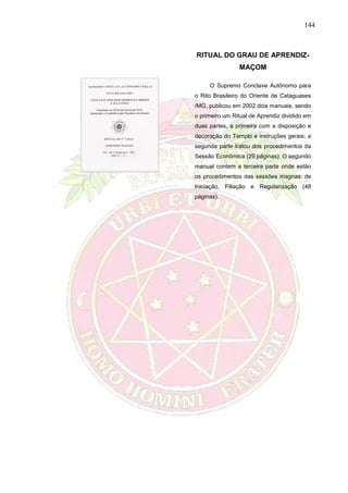 144
RITUAL DO GRAU DE APRENDIZ-
MAÇOM
O Supremo Conclave Autônomo para
o Rito Brasileiro do Oriente de Cataguases
/MG, publicou em 2002 dois manuais, sendo
o primeiro um Ritual de Aprendiz dividido em
duas partes, a primeira com a disposição e
decoração do Templo e instruções gerais; a
segunda parte tratou dos procedimentos da
Sessão Econômica (29 páginas). O segundo
manual contem a terceira parte onde estão
os procedimentos das sessões magnas: de
Iniciação, Filiação e Regularização (48
páginas).
 