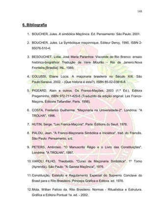 148
6. Bibliografia
1. BOUCHER, Jules. A simbólica Maçônica. Ed. Pensamento: São Paulo, 2001.
2. BOUCHER, Jules. La Symbolique maçonnique, Editeur Dervy, 1990, ISBN 2-
85076-510-4;
3. BESOUCHET, Lídia. José Maria Paranhos: Visconde do Rio Branco: ensaio
histórico-biográfico/ Tradução de Vera Mourão - Rio de Janeiro:Nova
Fronteira;[Brasília]: INL, 1985;
4. COLUSSI, Eliane Lúcia. A maçonaria brasileira no Século XIX. São
Paulo:Saraiva, 2002. - (Que historia é esta?), ISBN 85-02-03816-8.
5. PIGEARD, Alain e outros. Os Franco-Mações, 2003 (1.ª Ed.), Editora
Pregaminho, ISBN 972-711-429-6 (Traduzido da edição original: Les Francs-
Maçons, Éditions Tallandier, Paris, 1998).
6. COSTA, Frederico Guilherme. "Maçonaria na Universidade-2". Londrina: "A
TROLHA", 1996.
7. HUTIN, Serge. "Les Francs-Maçons". Paris: Éditions du Seuil, 1976.
8. PALOU, Jean. "A Franco-Maçonaria Simbólica e Iniciática". trad. do Francês.
São Paulo: Pensamento, s/d.
9. PETERS, Ambrósio. "O Manuscrito Régio e o Livro das Constituições".
Londrina: "A TROLHA", 1997.
10.VAROLI FILHO, Theobaldo. "Curso de Maçonaria Simbólica". 1º Tomo
(Aprendiz). São Paulo: "A Gazeta Maçônica", 1976.
11.Constituição, Estatuto e Regulamento Especial do Supremo Conclave do
Brasil para o Rito Brasileiro. Princeps Gráfica e Editora. ed. 1976.
12.Mota, Willian Felício da. Rito Brasileiro: Normas - Ritualística e Estrutura.
Gráfica e Editora Pontual 1a. ed. - 2002.
 