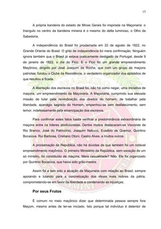 15
A própria bandeira do estado de Minas Gerais foi inspirada na Maçonaria: o
triangulo no centro da bandeira mineira é o mesmo do delta luminoso, o Olho da
Sabedoria.
A independência do Brasil foi proclamada em 22 de agosto de 1822, no
Grande Oriente do Brasil. O grito de independência foi mera confirmação. Ninguém
ignora também que o Brasil já estava praticamente desligado de Portugal, desde 9
de janeiro de 1822, o dia do Fico. E o Fico foi um grande empreendimento
Maçônico, dirigido por José Joaquim da Rocha, que com um grupo de maçons
patriotas, fundou o Clube da Resistência, o verdadeiro organizador dos episódios de
que resultou a ficada.
A libertação dos escravos no Brasil foi, não há como negar, uma iniciativa de
maçons, um empreendimento da Maçonaria. A Maçonaria, cumprindo sua elevada
missão de lutar pela reivindicação dos direitos do homem, de batalhar pela
liberdade, apanágio sagrado do Homem, empenhou-se sem desfalecimento, sem
temor, indefessamente pela emancipação dos escravos.
Para confirmar estes fatos basta verificar a predominância extraordinária de
maçons entre os líderes abolicionistas. Dentre muitos destacaram-se Visconde de
Rio Branco, José do Patrocínio, Joaquim Nabuco, Eusébio de Queiroz, Quintino
Bocaiúva, Rui Barbosa, Cristiano Otoni, Castro Alves, e muitos outros.
A proclamação da República, não há dúvidas de que também foi um notável
empreendimento maçônico. O primeiro Ministério da República, sem exceção de um
só ministro, foi constituído de maçons. Mera casualidade? Não. Ele foi organizado
por Quintino Bocaiúva, que havia sido grão-mestre.
Assim foi e tem sido a atuação da Maçonaria com relação ao Brasil, sempre
apoiando e lutando para a concretização dos ideais mais nobres da pátria,
comprometendo-se em favor da liberdade e condenando as injustiças.
Por seus Frutos
É comum no meio maçônico dizer que determinada pessoa sempre fora
Maçom, mesmo antes de ter-se iniciado. Isto porque tal indivíduo é detentor de
 