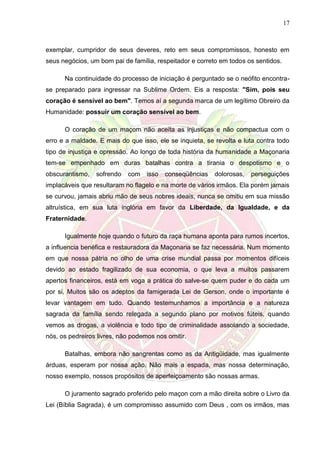 17
exemplar, cumpridor de seus deveres, reto em seus compromissos, honesto em
seus negócios, um bom pai de família, respeitador e correto em todos os sentidos.
Na continuidade do processo de iniciação é perguntado se o neófito encontra-
se preparado para ingressar na Sublime Ordem. Eis a resposta: "Sim, pois seu
coração é sensível ao bem". Temos aí a segunda marca de um legítimo Obreiro da
Humanidade: possuir um coração sensível ao bem.
O coração de um maçom não aceita as injustiças e não compactua com o
erro e a maldade. E mais do que isso, ele se inquieta, se revolta e luta contra todo
tipo de injustiça e opressão. Ao longo de toda história da humanidade a Maçonaria
tem-se empenhado em duras batalhas contra a tirania o despotismo e o
obscurantismo, sofrendo com isso conseqüências dolorosas, perseguições
implacáveis que resultaram no flagelo e na morte de vários irmãos. Ela porém jamais
se curvou, jamais abriu mão de seus nobres ideais, nunca se omitiu em sua missão
altruística, em sua luta inglória em favor da Liberdade, da Igualdade, e da
Fraternidade.
Igualmente hoje quando o futuro da raça humana aponta para rumos incertos,
a influencia benéfica e restauradora da Maçonaria se faz necessária. Num momento
em que nossa pátria no olho de uma crise mundial passa por momentos difíceis
devido ao estado fragilizado de sua economia, o que leva a muitos passarem
apertos financeiros, está em voga a prática do salve-se quem puder e do cada um
por si. Muitos são os adeptos da famigerada Lei de Gerson, onde o importante é
levar vantagem em tudo. Quando testemunhamos a importância e a natureza
sagrada da família sendo relegada a segundo plano por motivos fúteis, quando
vemos as drogas, a violência e todo tipo de criminalidade assolando a sociedade,
nós, os pedreiros livres, não podemos nos omitir.
Batalhas, embora não sangrentas como as da Antigüidade, mas igualmente
árduas, esperam por nossa ação. Não mais a espada, mas nossa determinação,
nosso exemplo, nossos propósitos de aperfeiçoamento são nossas armas.
O juramento sagrado proferido pelo maçon com a mão direita sobre o Livro da
Lei (Bíblia Sagrada), é um compromisso assumido com Deus , com os irmãos, mas
 
