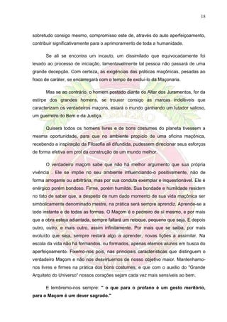 18
sobretudo consigo mesmo, compromisso este de, através do auto aperfeiçoamento,
contribuir significativamente para o aprimoramento de toda a humanidade.
Se ali se encontra um incauto, um dissimilado que equivocadamente foi
levado ao processo de iniciação, lamentavelmente tal pessoa não passará de uma
grande decepção. Com certeza, as exigências das práticas maçônicas, pesadas ao
fraco de caráter, se encarregará com o tempo de excluí-lo da Maçonaria.
Mas se ao contrário, o homem postado diante do Altar dos Juramentos, for da
estirpe dos grandes homens, se trouxer consigo as marcas indeléveis que
caracterizam os verdadeiros maçons, estará o mundo ganhando um lutador valioso,
um guerreiro do Bem e da Justiça.
Quisera todos os homens livres e de bons costumes do planeta tivessem a
mesma oportunidade, para que no ambiente propício de uma oficina maçônica,
recebendo a inspiração da Filosofia ali difundida, pudessem direcionar seus esforços
de forma efetiva em prol da construção de um mundo melhor.
O verdadeiro maçom sabe que não há melhor argumento que sua própria
vivência . Ele se impõe no seu ambiente influenciando-o positivamente, não de
forma arrogante ou arbitrária, mas por sua conduta exemplar e inquestionável. Ele é
enérgico porém bondoso. Firme, porém humilde. Sua bondade e humildade residem
no fato de saber que, a despeito de num dado momento de sua vida maçônica ser
simbolicamente denominado mestre, na prática será sempre aprendiz. Aprende-se a
todo instante e de todas as formas. O Maçom é o pedreiro de sí mesmo, e por mais
que a obra esteja adiantada, sempre faltará um retoque, pequeno que seja. E depois
outro, outro, e mais outro, assim infinitamente. Por mais que se saiba, por mais
evoluído que seja, sempre restará algo a aprender, novas lições a assimilar. Na
escola da vida não há formandos, ou formados, apenas eternos alunos em busca do
aperfeiçoamento. Fixemo-nos pois, nas principais características que distinguem o
verdadeiro Maçom e não nos desvirtuemos de nosso objetivo maior. Mantenhamo-
nos livres e firmes na prática dos bons costumes, e que com o auxilio do "Grande
Arquiteto do Universo" nossos corações sejam cada vez mais sensíveis ao bem.
E lembremo-nos sempre: " o que para o profano é um gesto meritório,
para o Maçom é um dever sagrado."
 