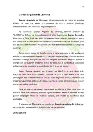 19
Grande Arquiteto do Universo
Grande Arquiteto do Universo, etimologicamente se refere ao principal
Criador de tudo que existe, principalmente do mundo material (demiurgo)
independente de uma crença ou religião específica.
Na Maçonaria, 'Grande Arquiteto do Universo', também chamado de
'G.A.D.U.' ou 'G.A.U.' (na forma abreviada), é o Ser Supremo ou Grande Geômetra,
título dado a Deus. Está para além de qualquer credo religioso, respeitando toda a
sua pluraridade. A crença num ser supremo é ponto indiscutível nos landmarks, para
que se possa ser iniciado na maçonaria, uma realidade filosófica mas não um ponto
doutrinal.
Como é uma escola de filosofia, moral e bons costumes, e não sendo uma
religião, a maçonaria não pretende concorrer com outras religiões. Permite aos seus
iniciados a crença em qualquer uma das religiões existentes, exigindo apenas a
crença num ser superior, criador de tudo e de todos, que o candidato já acreditasse
antes mesmo de considerar a possibilidade de vir a ser um maçom.
Assim, 'Grande Arquiteto do Universo' ou 'G.A.D.U.' é uma designação
maçônica para uma força superior, criadora de tudo o que existe. Com esta
abordagem, não se faz referência a uma ou outra religião ou crença, permitindo que
maçons muçulmanos, católicos, budistas, espíritas e outros, por exemplo, se reúnam
numa mesma loja maçônica.
Para um maçom de origem muçulmana se referiria a Alah, para outro de
católica, seria Jave, de qualquer forma significaria Deus. Assim as reuniões em loja
podem congregar irmãos de diversas crenças, sem invadir ou questionar seus
conteúdos.
A atividade da Maçonaria em relação ao Grande Arquiteto do Universo -
G.·.A.·.D.·.U.·., envolve estudos filosóficos e não proselitismo.
A Maçonaria
 