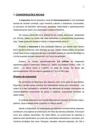 2
1. CONSIDERAÇÕES INICIAIS
A maçonaria (forma reduzida e usual de francomaçonaria) é uma sociedade
secreta de carácter universal, cujos membros cultivam o aclassismo, humanidade,
os princípios da liberdade, democracia, igualdade, fraternidade e aperfeiçoamento
intelectual,sendo assim uma associação iniciática e filosófica.
Os maçons estruturam-se e reúnem-se em células autónomas, designadas
por oficinas, ateliers ou (como são mais conhecidas e correctamente designadas)
lojas, "todas iguais em direitos e honras, e independentes entre si."
Portanto a maçonaria é uma sociedade fraternal, que admite todo homem
livre e de bons costumes, sem distinção de raça, religião, ideário político ou posição
social. Suas únicas exigências são que o candidato possua um espírito filantrópico e
o firme propósito de tratar sempre de ir em busca da perfeição.
Existem, no mundo, aproximadamente 5,5 milhões de integrantes
espalhados pelos 5 continentes. Destes 3,2 - (58%)- nos Estados Unidos - USA, 1,2
-(22%) - no Reino Unido e 1,0(20%) no resto do mundo. No Brasil são
aproximadamente 150 mil maçons regulares (2,7 %) e 4.700 Lojas.
Origens da maçonaria
Os primórdios da Maçonaria são obscuros, bem como parte de sua história.
Segundo a opinião quase unânime dos historiadores sérios que a estudaram , sua
origem é a mais verdadeira e verossímil: ela descende de antigas corporações de
mestres-pedreiros construtores de igrejas e catedrais, corporações formadas na
idade média.
O vocábulo Maçonaria ( em francês Maçonierie) é derivado do francês maçon,
pedreiro. Qual a relação entre o pedreiro e o Maçon atual?
Desde a antiguidade, os construtores que detinham conhecimentos especiais,
constituíam uma espécie de aristrocacia, em meio das demais profissões. Formavam
como que colégios sacerdotais. Na idade Média, os construtores de catedrais e
palácios eram beneficiados, por parte das autoridades eclesiásticas e seculares com
inúmeros privilégios tais como: franquias, isenções, tribunais especiais, etc. Daí a
 