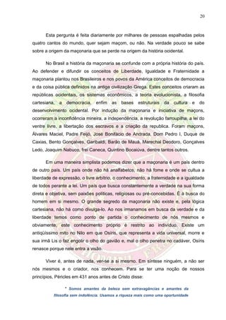 20
Esta pergunta é feita diariamente por milhares de pessoas espalhadas pelos
quatro cantos do mundo, quer sejam maçom, ou não. Na verdade pouco se sabe
sobre a origem da maçonaria que se perde na origem da história ocidental.
No Brasil a história da maçonaria se confunde com a própria história do país.
Ao defender e difundir os conceitos de Liberdade, Igualdade e Fraternidade a
maçonaria plantou nos Brasileiros e nos povos da América conceitos de democracia
e da coisa pública definidos na antiga civilização Grega. Estes conceitos criaram as
repúblicas ocidentais, os sistemas econômicos, a teoria evolucionista, a filosofia
cartesiana, a democracia, enfim as bases estruturais da cultura e do
desenvolvimento ocidental. Por indução da maçonaria e iniciativa de maçons,
ocorreram a inconfidência mineira, a independência, a revolução farroupilha, a lei do
ventre livre, a libertação dos escravos e a criação da republica. Foram maçons,
Álvares Maciel, Padre Feijó, José Bonifácio de Andrada, Dom Pedro I, Duque de
Caxias, Bento Gonçalves, Garibaldi, Barão de Mauá, Marechal Deodoro, Gonçalves
Ledo, Joaquim Nabuco, frei Caneca, Quintino Bocaiúva, dentre tantos outros.
Em uma maneira simplista podemos dizer que a maçonaria é um país dentro
de outro país. Um país onde não há analfabetos, não há fome e onde se cultua a
liberdade de expressão, o livre arbítrio, o conhecimento, a fraternidade e a igualdade
de todos perante a lei. Um país que busca constantemente a verdade na sua forma
direta e objetiva, sem paixões políticas, religiosas ou pré-concebidas. É à busca do
homem em si mesmo. O grande segredo da maçonaria não existe e, pela lógica
cartesiana, não há como divulga-lo. Ao nos irmanamos em busca da verdade e da
liberdade temos como ponto de partida o conhecimento de nós mesmos e
obviamente, este conhecimento próprio é restrito ao indivíduo. Existe um
antiqüíssimo mito no Nilo em que Osíris, que representa a vida universal, morre e
sua irmã Lis o faz engolir o olho do gavião e, mal o olho penetra no cadáver, Osíris
renasce porque nele entra a visão.
Viver é, antes de nada, ver-se a si mesmo. Em síntese ninguém, a não ser
nós mesmos e o criador, nos conhecem. Para se ter uma noção de nossos
princípios, Péricles em 431 anos antes de Cristo disse:
" Somos amantes da beleza sem extravagâncias e amantes da
filosofia sem indolência. Usamos a riqueza mais como uma oportunidade
 