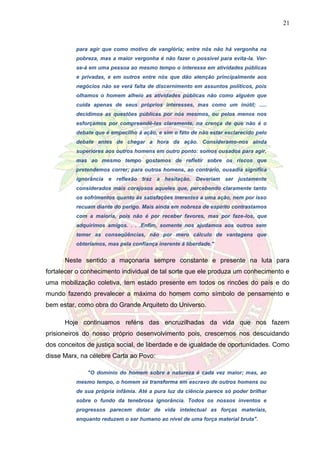 21
para agir que como motivo de vanglória; entre nós não há vergonha na
pobreza, mas a maior vergonha é não fazer o possível para evita-la. Ver-
se-á em uma pessoa ao mesmo tempo o interesse em atividades públicas
e privadas, e em outros entre nós que dão atenção principalmente aos
negócios não se verá falta de discernimento em assuntos políticos, pois
olhamos o homem alheio as atividades públicas não como alguém que
cuida apenas de seus próprios interesses, mas como um inútil; .....
decidimos as questões públicas por nós mesmos, ou pelos menos nos
esforçamos por compreendê-las claramente, na crença de que não é o
debate que é empecilho á ação, e sim o fato de não estar esclarecido pelo
debate antes de chegar a hora da ação. Consideramo-nos ainda
superiores aos outros homens em outro ponto: somos ousados para agir,
mas ao mesmo tempo gostamos de refletir sobre os riscos que
pretendemos correr; para outros homens, ao contrário, ousadia significa
ignorância e reflexão traz a hesitação. Deveriam ser justamente
considerados mais corajosos aqueles que, percebendo claramente tanto
os sofrimentos quanto ás satisfações inerentes a uma ação, nem por isso
recuam diante do perigo. Mais ainda em nobreza de espírito contrastamos
com a maioria, pois não é por receber favores, mas por faze-los, que
adquirimos amigos. . . .Enfim, somente nos ajudamos aos outros sem
temer as conseqüências, não por mero cálculo de vantagens que
obteríamos, mas pela confiança inerente á liberdade."
Neste sentido a maçonaria sempre constante e presente na luta para
fortalecer o conhecimento individual de tal sorte que ele produza um conhecimento e
uma mobilização coletiva, tem estado presente em todos os rincões do país e do
mundo fazendo prevalecer a máxima do homem como símbolo de pensamento e
bem estar, como obra do Grande Arquiteto do Universo.
Hoje continuamos reféns das encruzilhadas da vida que nos fazem
prisioneiros do nosso próprio desenvolvimento pois, crescemos nos descuidando
dos conceitos de justiça social, de liberdade e de igualdade de oportunidades. Como
disse Marx, na célebre Carta ao Povo:
"O domínio do homem sobre a natureza é cada vez maior; mas, ao
mesmo tempo, o homem se transforma em escravo de outros homens ou
de sua própria infâmia. Até a pura luz da ciência parece só poder brilhar
sobre o fundo da tenebrosa ignorância. Todos os nossos inventos e
progressos parecem dotar de vida intelectual as forças materiais,
enquanto reduzem o ser humano ao nível de uma força material bruta".
 