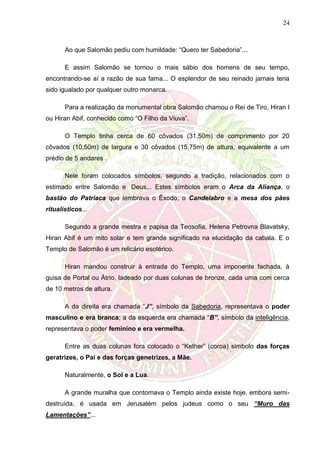 24
Ao que Salomão pediu com humildade: “Quero ter Sabedoria”...
E assim Salomão se tornou o mais sábio dos homens de seu tempo,
encontrando-se aí a razão de sua fama... O esplendor de seu reinado jamais teria
sido igualado por qualquer outro monarca.
Para a realização da monumental obra Salomão chamou o Rei de Tiro, Hiran I
ou Hiran Abif, conhecido como “O Filho da Viuva”.
O Templo tinha cerca de 60 côvados (31,50m) de comprimento por 20
côvados (10,50m) de largura e 30 côvados (15,75m) de altura, equivalente a um
prédio de 5 andares .
Nele foram colocados símbolos, segundo a tradição, relacionados com o
estimado entre Salomão e Deus... Estes símbolos eram o Arca da Aliança, o
bastão do Patriaca que lembrava o Êxodo, o Candelabro e a mesa dos pães
ritualísticos...
Segundo a grande mestra e papisa da Teosofia, Helena Petrovna Blavatsky,
Hiran Abif é um mito solar e tem grande significado na elucidação da cabala. E o
Templo de Salomão é um relicário esotérico.
Hiran mandou construir à entrada do Templo, uma imponente fachada, à
guisa de Portal ou Átrio, ladeado por duas colunas de bronze, cada uma com cerca
de 10 metros de altura.
A da direita era chamada “J”, símbolo da Sabedoria, representava o poder
masculino e era branca; a da esquerda era chamada “B”, símbolo da inteligência,
representava o poder feminino e era vermelha.
Entre as duas colunas fora colocado o “Kether” (coroa) símbolo das forças
geratrizes, o Pai e das forças genetrizes, a Mãe.
Naturalmente, o Sol e a Lua.
A grande muralha que contornava o Templo ainda existe hoje, embora semi-
destruída, é usada em Jerusalém pelos judeus como o seu “Muro das
Lamentações”...
 