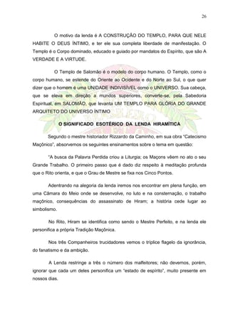 26
O motivo da lenda é A CONSTRUÇÃO DO TEMPLO, PARA QUE NELE
HABITE O DEUS ÍNTIMO, e ter ele sua completa liberdade de manifestação. O
Templo é o Corpo dominado, educado e guiado por mandatos do Espírito, que são A
VERDADE E A VIRTUDE.
O Templo de Salomão é o modelo do corpo humano. O Templo, como o
corpo humano, se estende do Oriente ao Ocidente e do Norte ao Sul, o que quer
dizer que o homem é uma UNIDADE INDIVISÍVEL como o UNIVERSO. Sua cabeça,
que se eleva em direção a mundos superiores, converte-se, pela Sabedoria
Espiritual, em SALOMÃO, que levanta UM TEMPLO PARA GLÓRIA DO GRANDE
ARQUITETO DO UNIVERSO ÍNTIMO
O SIGNIFICADO ESOTÉRICO DA LENDA HIRAMÍTICA
Segundo o mestre historiador Rizzardo da Caminho, em sua obra “Catecismo
Maçônico”, absorvemos os seguintes ensinamentos sobre o tema em questão:
“A busca da Palavra Perdida criou a Liturgia; os Maçons vêem no ato o seu
Grande Trabalho. O primeiro passo que é dado diz respeito à meditação profunda
que o Rito orienta, e que o Grau de Mestre se fixa nos Cinco Pontos.
Adentrando na alegoria da lenda iremos nos encontrar em plena função, em
uma Câmara do Meio onde se desenvolve, no luto e na consternação, o trabalho
maçônico, consequências do assassinato de Hiram; a história cede lugar ao
simbolismo.
No Rito, Hiram se identifica como sendo o Mestre Perfeito, e na lenda ele
personifica a própria Tradição Maçônica.
Nos três Companheiros trucidadores vemos o tríplice flagelo da ignorância,
do fanatismo e da ambição.
A Lenda restringe a três o número dos malfeitores; não devemos, porém,
ignorar que cada um deles personifica um “estado de espírito”, muito presente em
nossos dias.
 