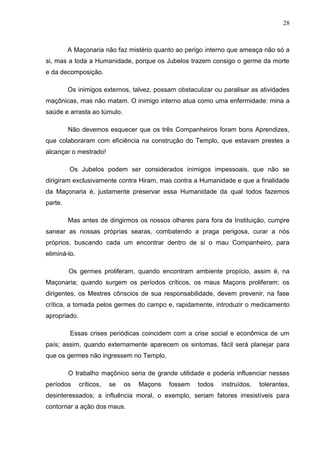 28
A Maçonaria não faz mistério quanto ao perigo interno que ameaça não só a
si, mas a toda a Humanidade, porque os Jubelos trazem consigo o germe da morte
e da decomposição.
Os inimigos externos, talvez, possam obstaculizar ou paralisar as atividades
maçônicas, mas não matam. O inimigo interno atua como uma enfermidade: mina a
saúde e arrasta ao túmulo.
Não devemos esquecer que os três Companheiros foram bons Aprendizes,
que colaboraram com eficiência na construção do Templo, que estavam prestes a
alcançar o mestrado!
Os Jubelos podem ser considerados inimigos impessoais, que não se
dirigiram exclusivamente contra Hiram, mas contra a Humanidade e que a finalidade
da Maçonaria é, justamente preservar essa Humanidade da qual todos fazemos
parte.
Mas antes de dirigirmos os nossos olhares para fora da Instituição, cumpre
sanear as nossas próprias searas, combatendo a praga perigosa, curar a nós
próprios, buscando cada um encontrar dentro de si o mau Companheiro, para
eliminá-lo.
Os germes proliferam, quando encontram ambiente propício, assim é, na
Maçonaria; quando surgem os períodos críticos, os maus Maçons proliferam; os
dirigentes, os Mestres cônscios de sua responsabilidade, devem prevenir, na fase
crítica, a tomada pelos germes do campo e, rapidamente, introduzir o medicamento
apropriado.
Essas crises periódicas coincidem com a crise social e econômica de um
país; assim, quando externamente aparecem os sintomas, fácil será planejar para
que os germes não ingressem no Templo.
O trabalho maçônico seria de grande utilidade e poderia influenciar nesses
períodos críticos, se os Maçons fossem todos instruídos, tolerantes,
desinteressados; a influência moral, o exemplo, seriam fatores irresistíveis para
contornar a ação dos maus.
 