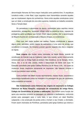 3
denominação francesa de franc-maçon traduzida como pedreiro-livre. A arquitetura
constituía então, a Arte Real, cujos segredos eram transmitidos somente àqueles
que se mostrassem dignos de conhecê-los. Havia entre aqueles construtores como
que um Ideal, a construção de uma obra suprema, mediante um trabalho constante.
Seria o Templo Ideal.
Os pensadores e alquimistas da época, combatidos pelos espíritos menos
esclarecidos, perseguidos, buscavam refúgio entre os pedreiros livres, capazes de
protegê-los pelos privilégios que tinham. Eram alguns aceitos. Daí a denominação
de Maçons Aceitos em contraposição a Maçons Antigos, os construtores.
Claro que nem todos podiam ser aceitos. Faziam sindicâncias e apenas
alguns eram admitidos, porém depois de submetidos a uma série de provas que
constituíam a iniciação. Os iniciados juravam guardar segredo dos ritos e respeitar
as regras.
Suas origens são muitas vezes colocadas na Idade Média, quando da
constituição da Grande Loja da Inglaterra; nada mais inexato, sendo historicamente
comprovado que no Antigo Egito já existiam ritos iniciáticos, os de Serapis, Amon,
Horus, Ísis, e os da vida, paixão, morte e ressurreição de Osíris com suas 14
Estações (parodiada pela Igreja Católica Romana) os de Horus e etc., nos quais os
modernos rituais maçônicos obviamente se inspiraram, não faltando pinturas e
murais que atestam essa verdade.
Como também não faltam murais representando, nesses rituais, sacerdotes e
sacerdotisas trabalhando juntos na iniciação e na passagem de grau de candidatos,
todos revestidos de avental.
São fundamentais como histórico das origens da maçonaria os Collegia
Fabrorum de Numa Pompílio, corporação de construtores da antiga Roma.
Colégio de Construtores de pontes e edificações. Que tinham como função dar
apoio aos exercitos romanos na passagem por abismos e desfiladeiros, contruindo
pontes para passagem para o outro lado, e que tinham um ideal filosófico
subjacente, o da construção de pontes entre o homem e seu Criador, a divindade.
Foram assim chamados de Pontífices, parodiados pela Igreja Católica que chama o
 